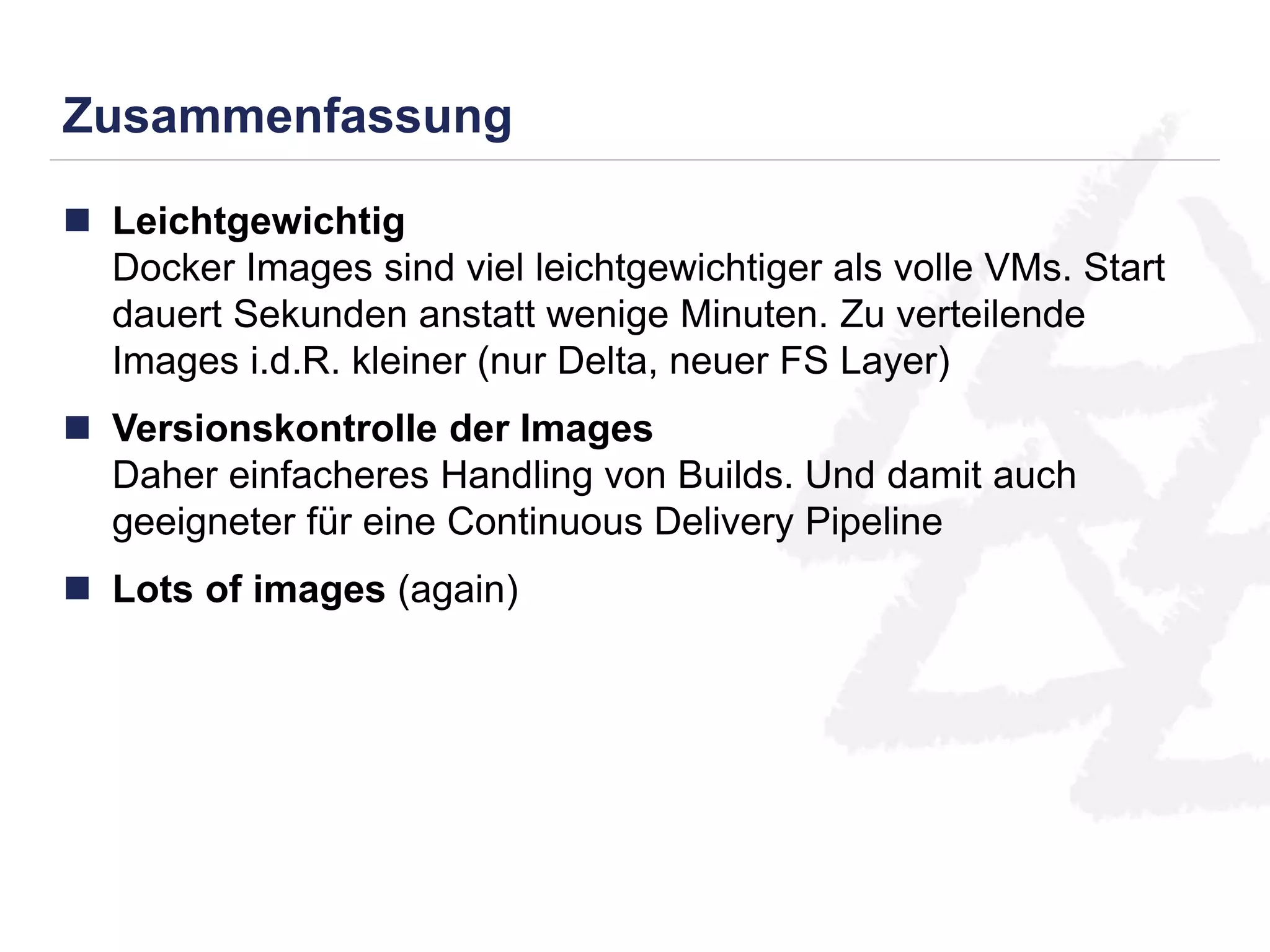 Zusammenfassung 
 Leichtgewichtig 
Docker Images sind viel leichtgewichtiger als volle VMs. Start 
dauert Sekunden anstatt wenige Minuten. Zu verteilende 
Images i.d.R. kleiner (nur Delta, neuer FS Layer) 
 Versionskontrolle der Images 
Daher einfacheres Handling von Builds. Und damit auch 
geeigneter für eine Continuous Delivery Pipeline 
 Lots of images (again) 
 
