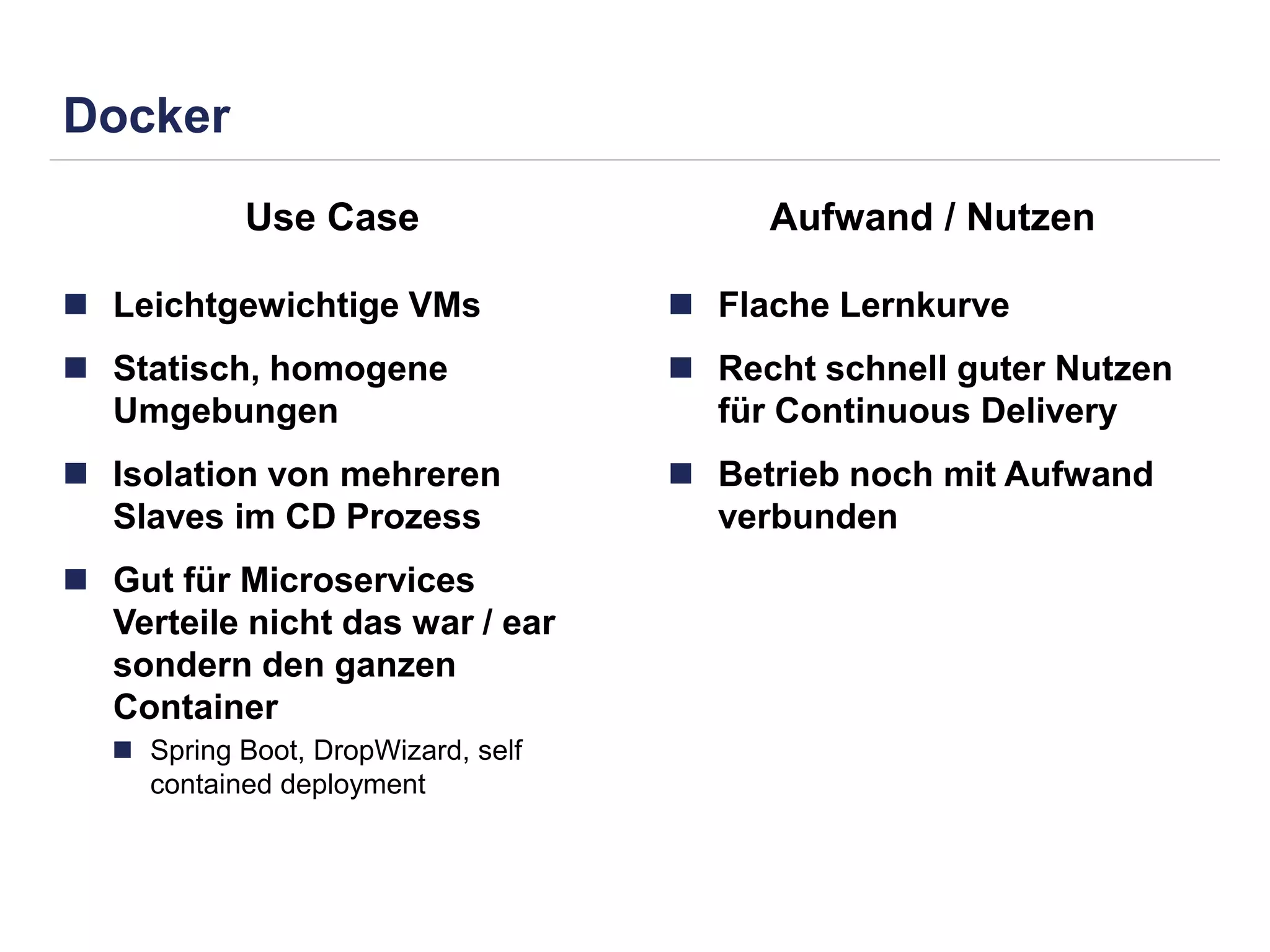 Docker 
Use Case Aufwand / Nutzen 
 Leichtgewichtige VMs 
 Statisch, homogene 
Umgebungen 
 Isolation von mehreren 
Slaves im CD Prozess 
 Gut für Microservices 
Verteile nicht das war / ear 
sondern den ganzen 
Container 
 Spring Boot, DropWizard, self 
contained deployment 
 Flache Lernkurve 
 Recht schnell guter Nutzen 
für Continuous Delivery 
 Betrieb noch mit Aufwand 
verbunden 
 