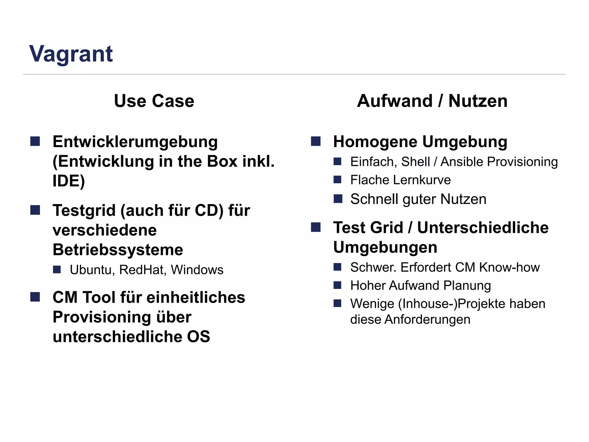Vagrant 
Use Case Aufwand / Nutzen 
 Entwicklerumgebung 
(Entwicklung in the Box inkl. 
IDE) 
 Testgrid (auch für CD) für 
verschiedene 
Betriebssysteme 
 Ubuntu, RedHat, Windows 
 CM Tool für einheitliches 
Provisioning über 
unterschiedliche OS 
 Homogene Umgebung 
 Einfach, Shell / Ansible Provisioning 
 Flache Lernkurve 
 Schnell guter Nutzen 
 Test Grid / Unterschiedliche 
Umgebungen 
 Schwer. Erfordert CM Know-how 
 Hoher Aufwand Planung 
 Wenige (Inhouse-)Projekte haben 
diese Anforderungen 
 