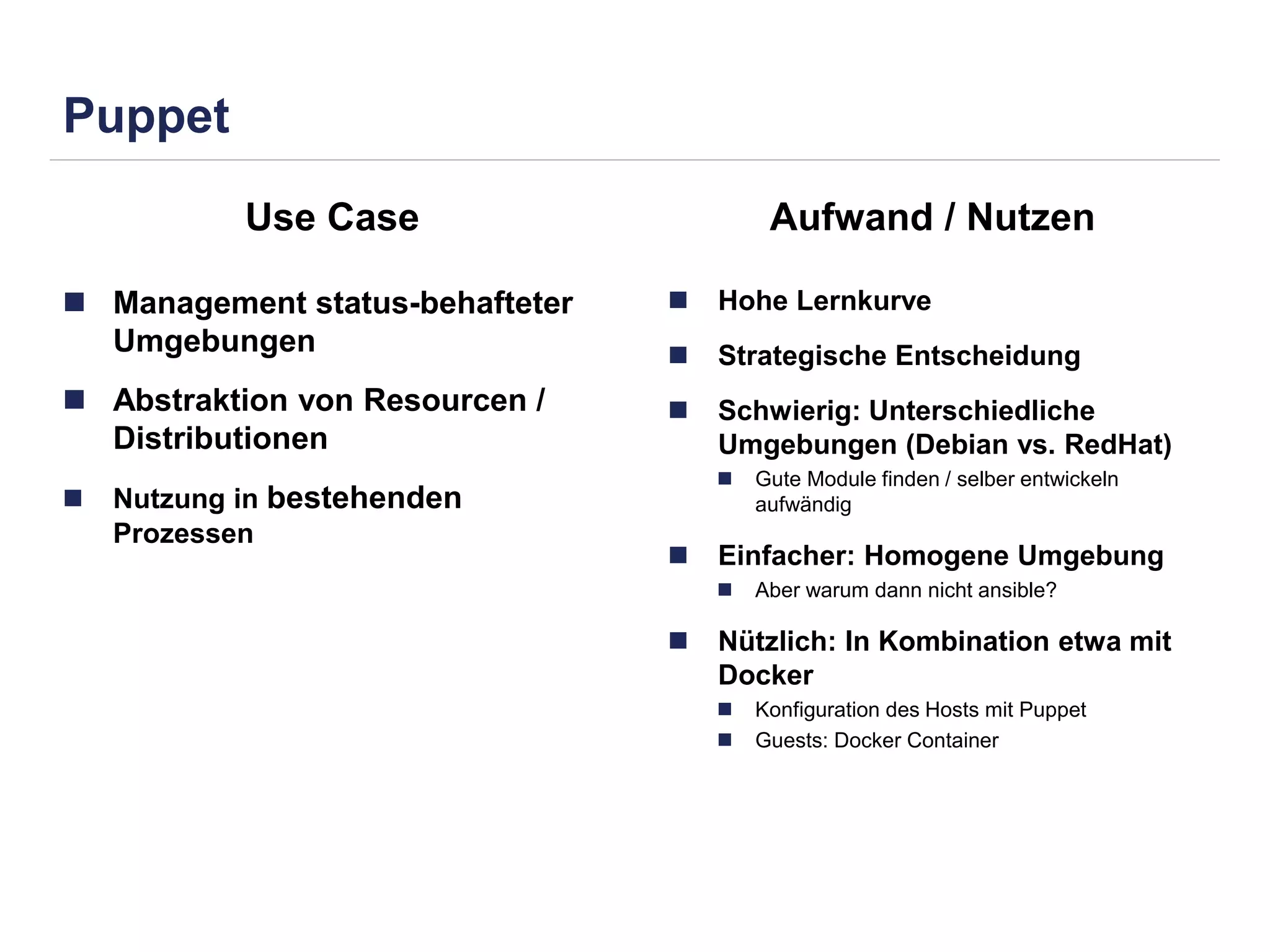Puppet 
Use Case Aufwand / Nutzen 
 Management status-behafteter 
Umgebungen 
 Abstraktion von Resourcen / 
Distributionen 
 Nutzung in bestehenden 
Prozessen 
 Hohe Lernkurve 
 Strategische Entscheidung 
 Schwierig: Unterschiedliche 
Umgebungen (Debian vs. RedHat) 
 Gute Module finden / selber entwickeln 
aufwändig 
 Einfacher: Homogene Umgebung 
 Aber warum dann nicht ansible? 
 Nützlich: In Kombination etwa mit 
Docker 
 Konfiguration des Hosts mit Puppet 
 Guests: Docker Container 
 