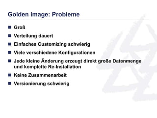 Golden Image: Probleme 
 Groß 
 Verteilung dauert 
 Einfaches Customizing schwierig 
 Viele verschiedene Konfigurationen 
 Jede kleine Änderung erzeugt direkt große Datenmenge 
und komplette Re-Installation 
 Keine Zusammenarbeit 
 Versionierung schwierig 
 