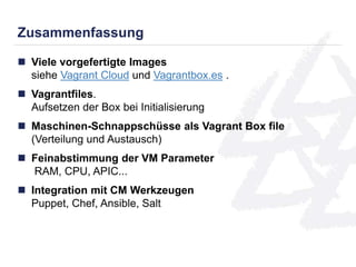 Zusammenfassung 
 Viele vorgefertigte Images 
siehe Vagrant Cloud und Vagrantbox.es . 
 Vagrantfiles. 
Aufsetzen der Box bei Initialisierung 
 Maschinen-Schnappschüsse als Vagrant Box file 
(Verteilung und Austausch) 
 Feinabstimmung der VM Parameter 
RAM, CPU, APIC... 
 Integration mit CM Werkzeugen 
Puppet, Chef, Ansible, Salt 
 