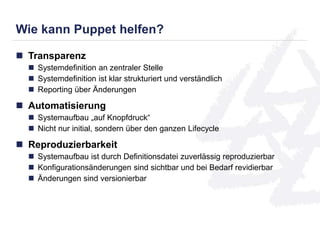 Wie kann Puppet helfen? 
 Transparenz 
 Systemdefinition an zentraler Stelle 
 Systemdefinition ist klar strukturiert und verständlich 
 Reporting über Änderungen 
 Automatisierung 
 Systemaufbau „auf Knopfdruck“ 
 Nicht nur initial, sondern über den ganzen Lifecycle 
 Reproduzierbarkeit 
 Systemaufbau ist durch Definitionsdatei zuverlässig reproduzierbar 
 Konfigurationsänderungen sind sichtbar und bei Bedarf revidierbar 
 Änderungen sind versionierbar 
 