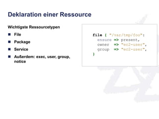 Deklaration einer Ressource 
Wichtigste Ressourcetypen 
 File 
 Package 
 Service 
 Außerdem: exec, user, group, 
notice 
file { "/var/tmp/foo": 
ensure => present, 
owner => "ec2-user", 
group => "ec2-user", 
} 
 