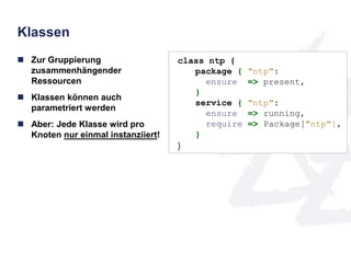 Klassen 
 Zur Gruppierung 
zusammenhängender 
Ressourcen 
 Klassen können auch 
parametriert werden 
 Aber: Jede Klasse wird pro 
Knoten nur einmal instanziiert! 
class ntp { 
package { "ntp": 
ensure => present, 
} 
service { "ntp": 
ensure => running, 
require => Package["ntp"], 
} 
} 
 
