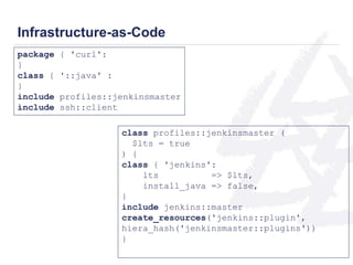 Infrastructure-as-Code 
package { 'curl': 
} 
class { '::java' : 
} 
include profiles::jenkinsmaster 
include ssh::client 
class profiles::jenkinsmaster ( 
$lts = true 
) { 
class { 'jenkins': 
lts => $lts, 
install_java => false, 
} 
include jenkins::master 
create_resources('jenkins::plugin', 
hiera_hash('jenkinsmaster::plugins')) 
} 
 