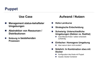 Puppet 
Use Case Aufwand / Nutzen 
 Management status-behafteter 
Umgebungen 
 Abstraktion von Resourcen / 
Distributionen 
 Nutzung in bestehenden 
Prozessen 
 Hohe Lernkurve 
 Strategische Entscheidung 
 Schwierig: Unterschiedliche 
Umgebungen (Debian vs. RedHat) 
 Gute Module finden / selber entwickeln 
aufwändig 
 Einfacher: Homogene Umgebung 
 Aber warum dann nicht ansible? 
 Nützlich: In Kombination etwa mit 
Docker 
 Konfiguration des Hosts mit Puppet 
 Guests: Docker Container 
 