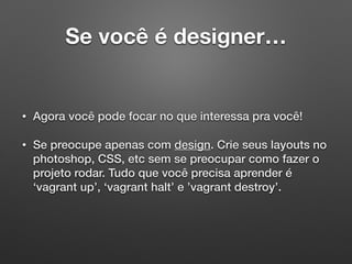 Se você é designer…
• Agora você pode focar no que interessa pra você!
• Se preocupe apenas com design. Crie seus layouts no
photoshop, CSS, etc sem se preocupar como fazer o
projeto rodar. Tudo que você precisa aprender é
‘vagrant up’, ‘vagrant halt’ e ’vagrant destroy’.
 