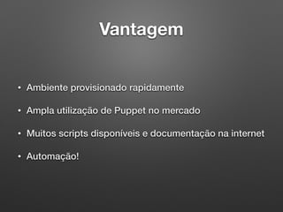 Vantagem
• Ambiente provisionado rapidamente
• Ampla utilização de Puppet no mercado
• Muitos scripts disponíveis e documentação na internet
• Automação!
 
