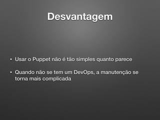 Desvantagem
• Usar o Puppet não é tão simples quanto parece
• Quando não se tem um DevOps, a manutenção se
torna mais complicada
 