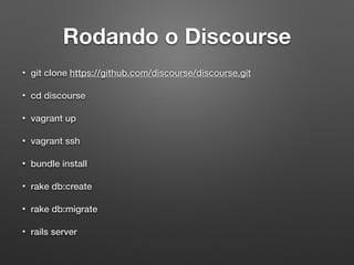 Rodando o Discourse
• git clone https://github.com/discourse/discourse.git
• cd discourse
• vagrant up
• vagrant ssh
• bundle install
• rake db:create
• rake db:migrate
• rails server
 