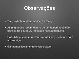 Observações
• Tempo de boot do container? < 1seg
• As migrações rodam dentro do container! Você não
precisa ter o MySQL instalado na sua máquina
• Possibilidade de criar vários containers, cada um com
um serviço
• Ganhamos isolamento e velocidade!
 