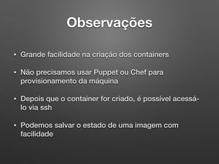 Observações
• Grande facilidade na criação dos containers
• Não precisamos usar Puppet ou Chef para
provisionamento da máquina
• Depois que o container for criado, é possível acessá-
lo via ssh
• Podemos salvar o estado de uma imagem com
facilidade
 