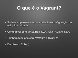 O que é o Vagrant?
• Software open-source para criação e conﬁguração de
máquinas virtuais
• Compatível com VirtualBox 4.0.x, 4.1.x, 4.2.x e 4.3.x.
• Também funciona com VMWare e Hyper-V.
• Escrito em Ruby :)
 