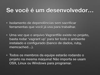 Se você é um desenvolvedor…
• Isolamento de dependências sem sacriﬁcar
ferramentas que você já usa para trabalhar.
• Uma vez que o arquivo Vagrantﬁle existe no projeto,
basta rodar ‘vagrant up’ para ter todo o ambiente
instalado e conﬁgurado (banco de dados, ruby,
memcached…).
• Todos os membros da equipe estarão rodando o
projeto na mesma máquina! Não importa se usam
OSX, Linux ou Windows para programar.
 