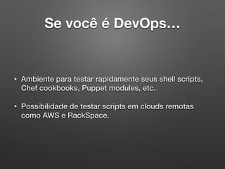 Se você é DevOps…
• Ambiente para testar rapidamente seus shell scripts,
Chef cookbooks, Puppet modules, etc.
• Possibilidade de testar scripts em clouds remotas
como AWS e RackSpace.
 