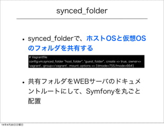 synced_folder
• synced_folderで、ホストOSと仮想OS
のフォルダを共有する
• 共有フォルダをWEBサーバのドキュメ
ントルートにして、Symfonyを丸ごと
配置
# Vagrantﬁle
conﬁg.vm.synced_folder "host_folder", "guest_folder", :create => true, :owner=>
'vagrant', :group=>'vagrant', :mount_options => ['dmode=755,fmode=664']
14年4月20日日曜日
 