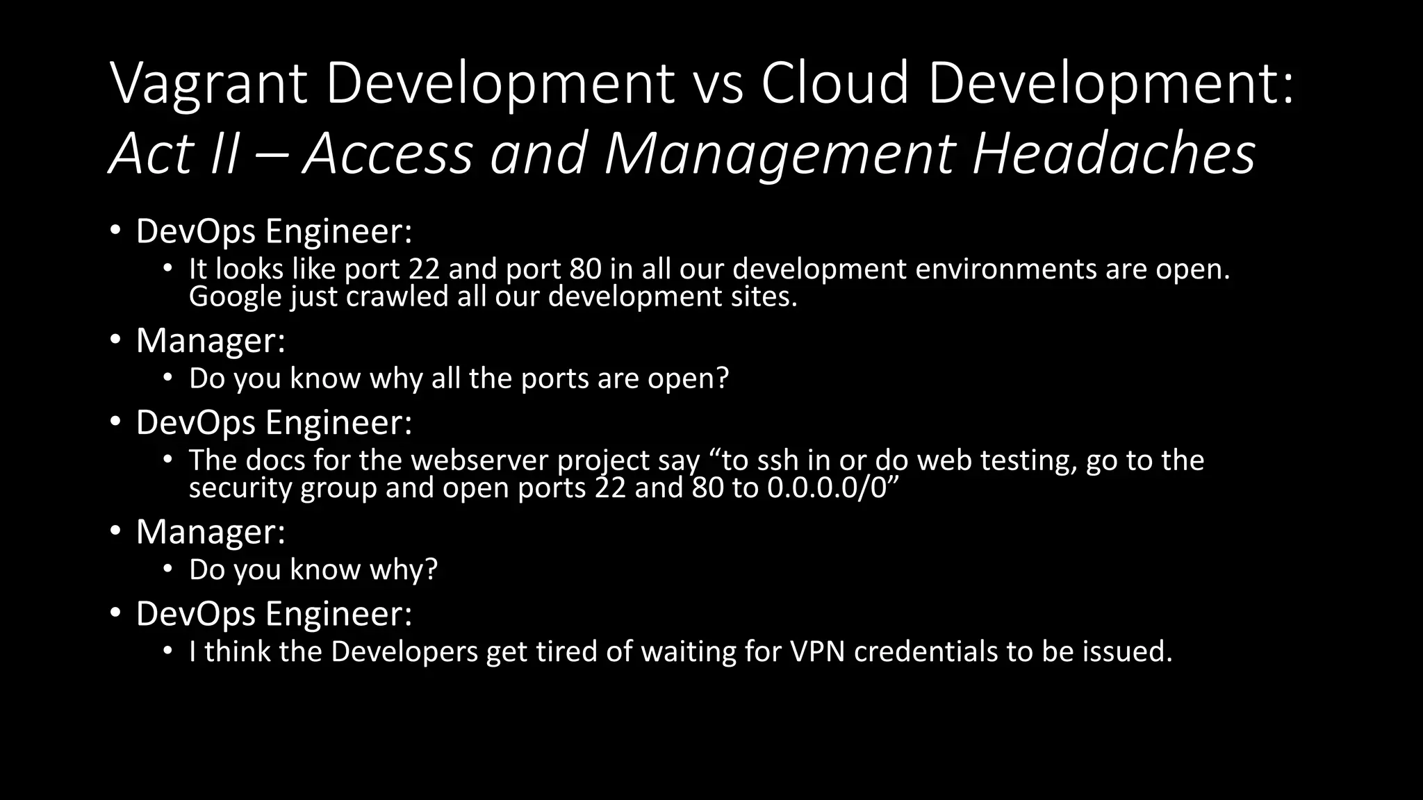 Vagrant Development vs Cloud Development:
Act II – Access and Management Headaches
• DevOps Engineer:
• It looks like port 22 and port 80 in all our development environments are open.
Google just crawled all our development sites.
• Manager:
• Do you know why all the ports are open?
• DevOps Engineer:
• The docs for the webserver project say “to ssh in or do web testing, go to the
security group and open ports 22 and 80 to 0.0.0.0/0”
• Manager:
• Do you know why?
• DevOps Engineer:
• I think the Developers get tired of waiting for VPN credentials to be issued.
 
