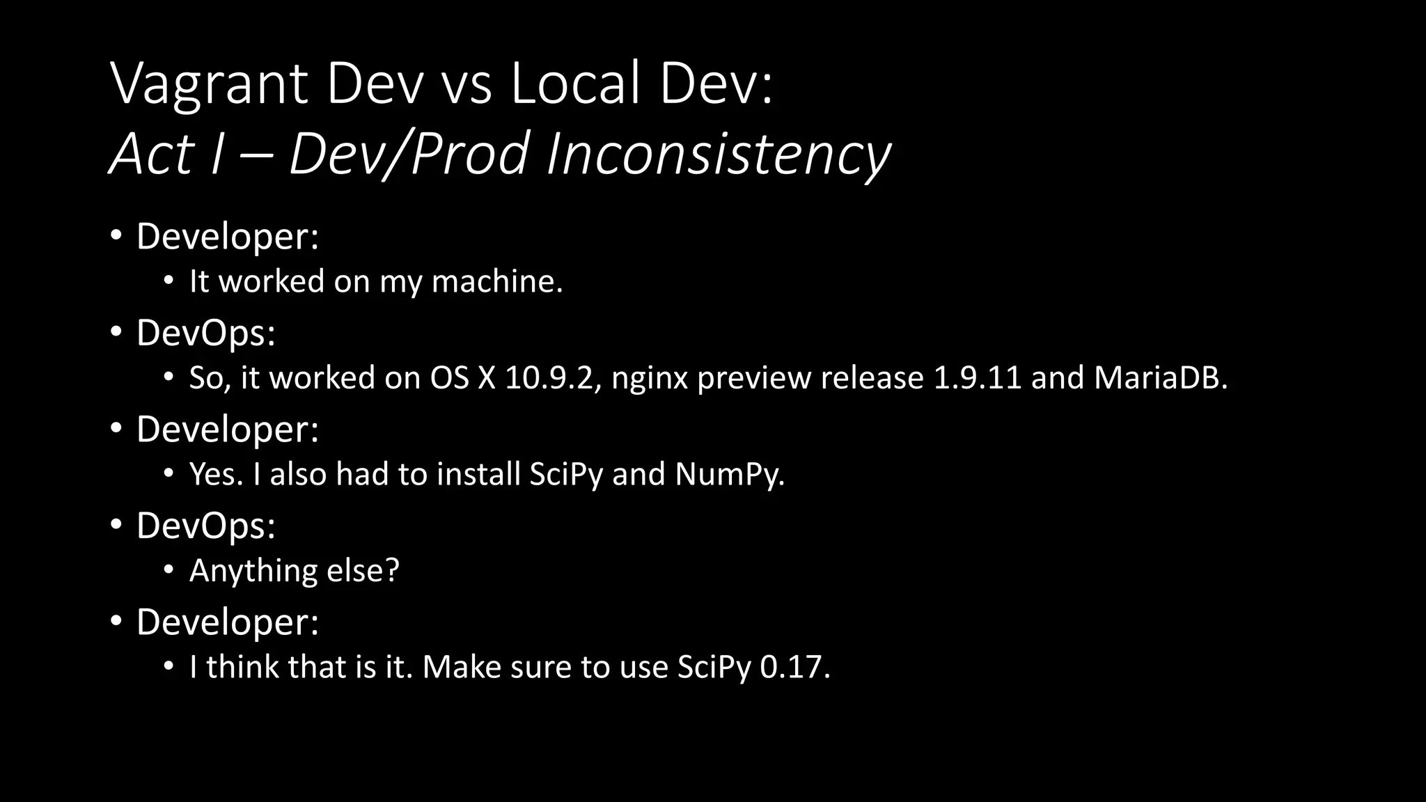 Vagrant Dev vs Local Dev:
Act I – Dev/Prod Inconsistency
• Developer:
• It worked on my machine.
• DevOps:
• So, it worked on OS X 10.9.2, nginx preview release 1.9.11 and MariaDB.
• Developer:
• Yes. I also had to install SciPy and NumPy.
• DevOps:
• Anything else?
• Developer:
• I think that is it. Make sure to use SciPy 0.17.
 