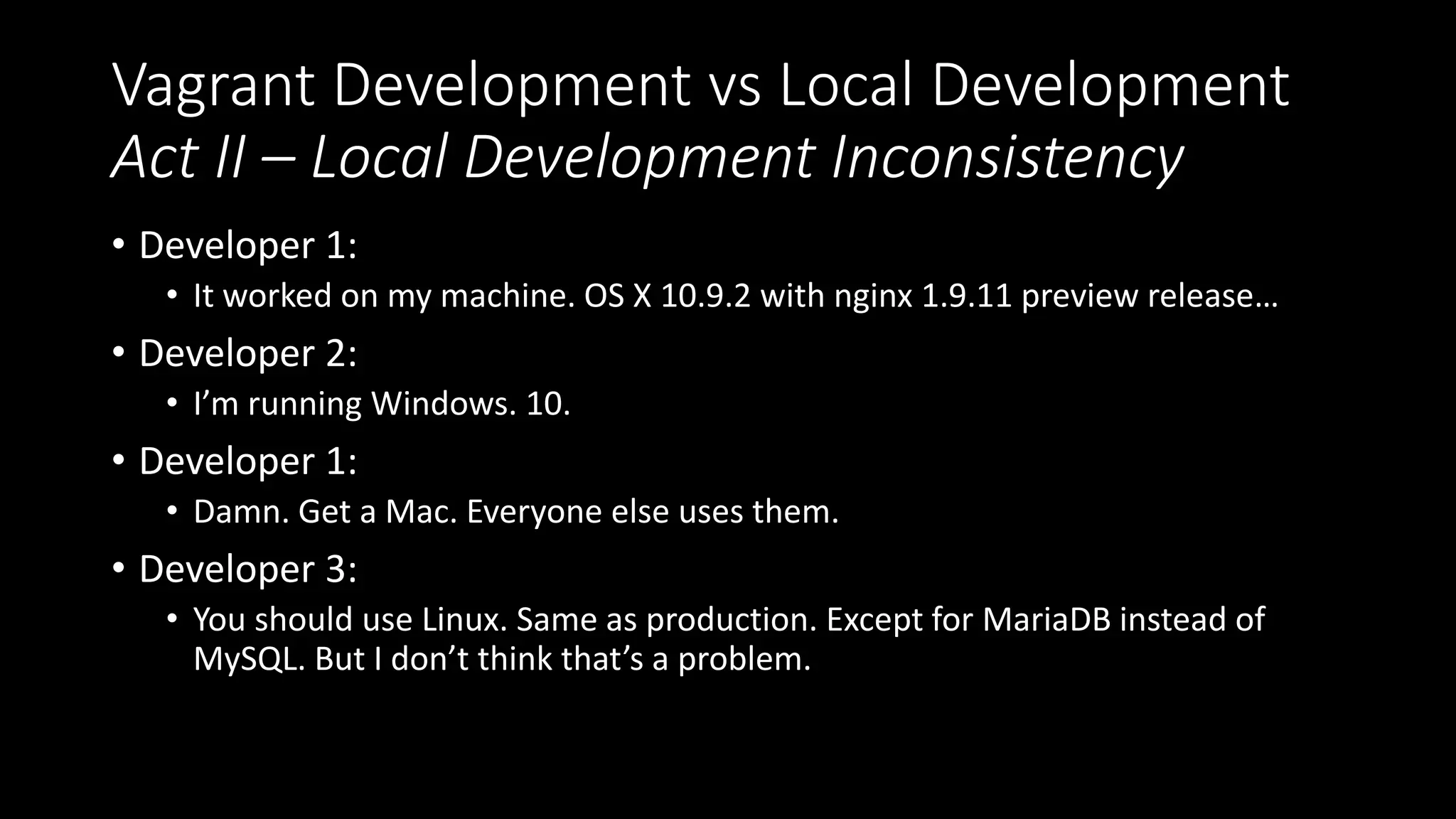 Vagrant Development vs Local Development
Act II – Local Development Inconsistency
• Developer 1:
• It worked on my machine. OS X 10.9.2 with nginx 1.9.11 preview release…
• Developer 2:
• I’m running Windows. 10.
• Developer 1:
• Damn. Get a Mac. Everyone else uses them.
• Developer 3:
• You should use Linux. Same as production. Except for MariaDB instead of
MySQL. But I don’t think that’s a problem.
 