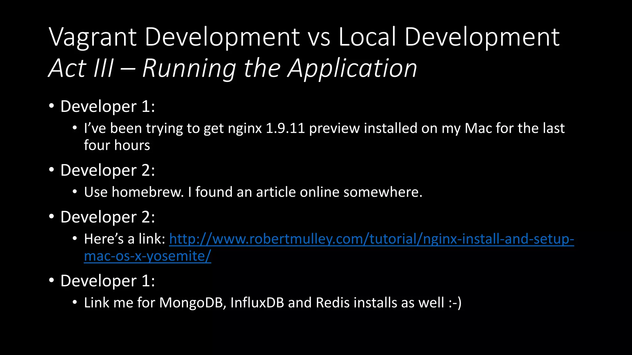 Vagrant Development vs Local Development
Act III – Running the Application
• Developer 1:
• I’ve been trying to get nginx 1.9.11 preview installed on my Mac for the last
four hours
• Developer 2:
• Use homebrew. I found an article online somewhere.
• Developer 2:
• Here’s a link: http://www.robertmulley.com/tutorial/nginx-install-and-setup-
mac-os-x-yosemite/
• Developer 1:
• Link me for MongoDB, InfluxDB and Redis installs as well :-)
 