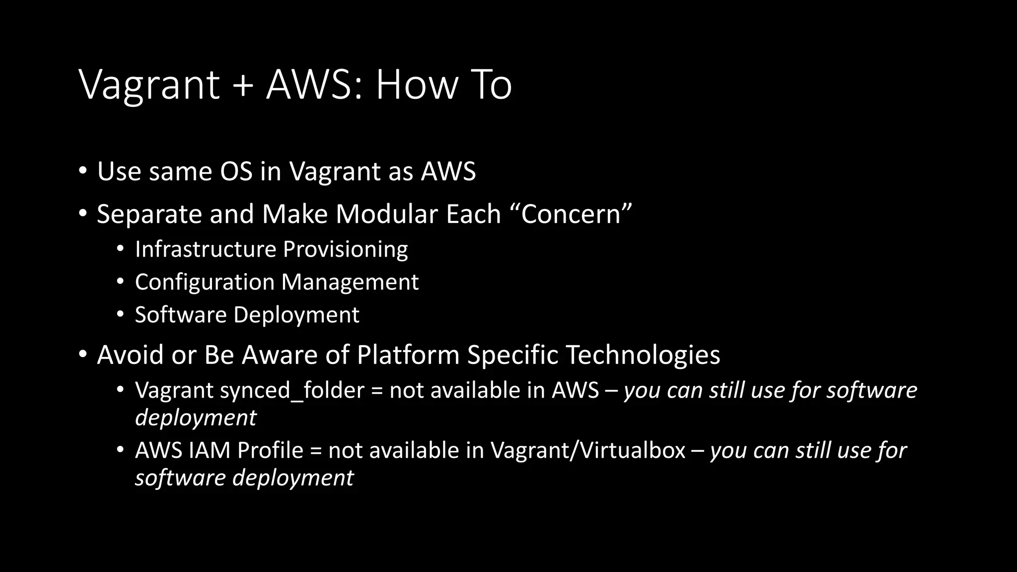 Vagrant + AWS: How To
• Use same OS in Vagrant as AWS
• Separate and Make Modular Each “Concern”
• Infrastructure Provisioning
• Configuration Management
• Software Deployment
• Avoid or Be Aware of Platform Specific Technologies
• Vagrant synced_folder = not available in AWS – you can still use for software
deployment
• AWS IAM Profile = not available in Vagrant/Virtualbox – you can still use for
software deployment
 