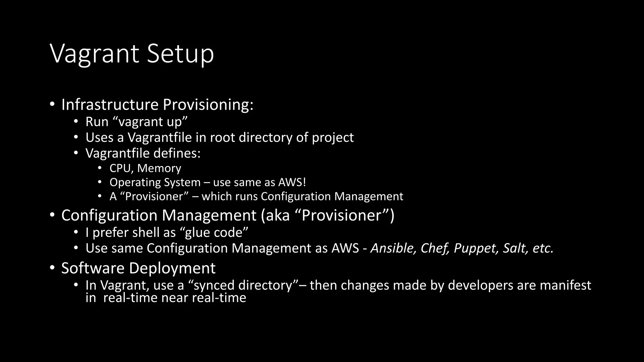 Vagrant Setup
• Infrastructure Provisioning:
• Run “vagrant up”
• Uses a Vagrantfile in root directory of project
• Vagrantfile defines:
• CPU, Memory
• Operating System – use same as AWS!
• A “Provisioner” – which runs Configuration Management
• Configuration Management (aka “Provisioner”)
• I prefer shell as “glue code”
• Use same Configuration Management as AWS - Ansible, Chef, Puppet, Salt, etc.
• Software Deployment
• In Vagrant, use a “synced directory”– then changes made by developers are manifest
in real-time near real-time
 