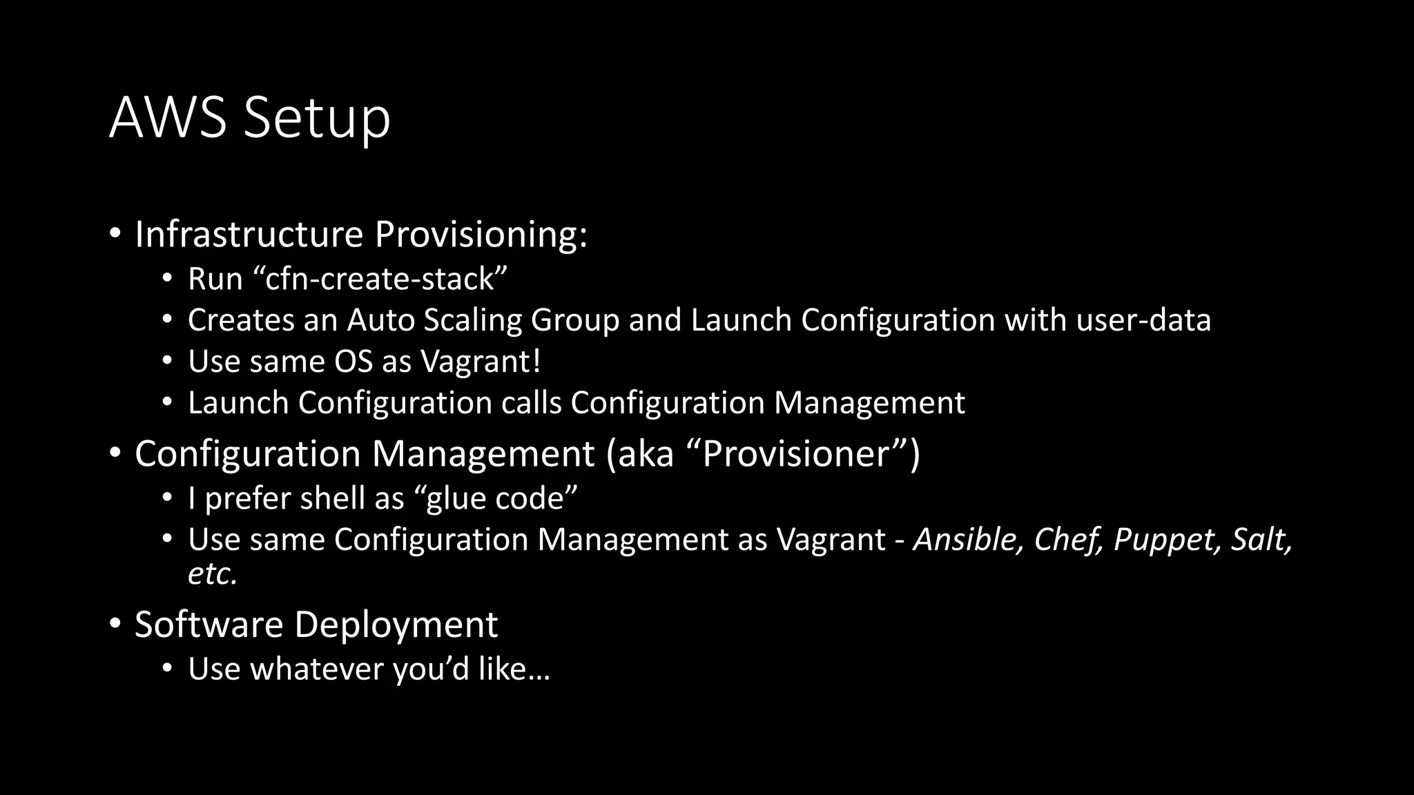 AWS Setup
• Infrastructure Provisioning:
• Run “cfn-create-stack”
• Creates an Auto Scaling Group and Launch Configuration with user-data
• Use same OS as Vagrant!
• Launch Configuration calls Configuration Management
• Configuration Management (aka “Provisioner”)
• I prefer shell as “glue code”
• Use same Configuration Management as Vagrant - Ansible, Chef, Puppet, Salt,
etc.
• Software Deployment
• Use whatever you’d like…
 