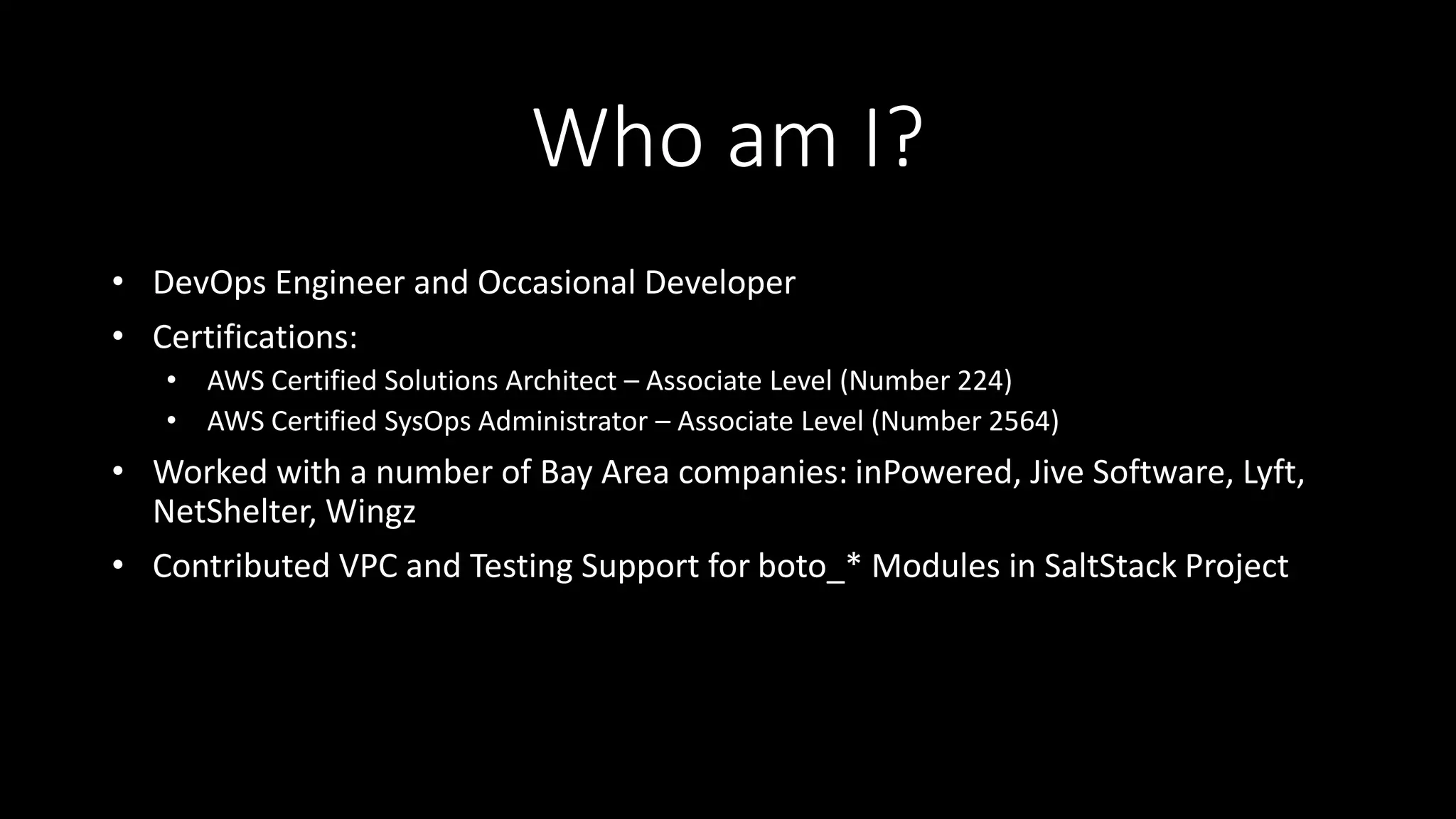 Who am I?
• DevOps Engineer and Occasional Developer
• Certifications:
• AWS Certified Solutions Architect – Associate Level (Number 224)
• AWS Certified SysOps Administrator – Associate Level (Number 2564)
• Worked with a number of Bay Area companies: inPowered, Jive Software, Lyft,
NetShelter, Wingz
• Contributed VPC and Testing Support for boto_* Modules in SaltStack Project
 