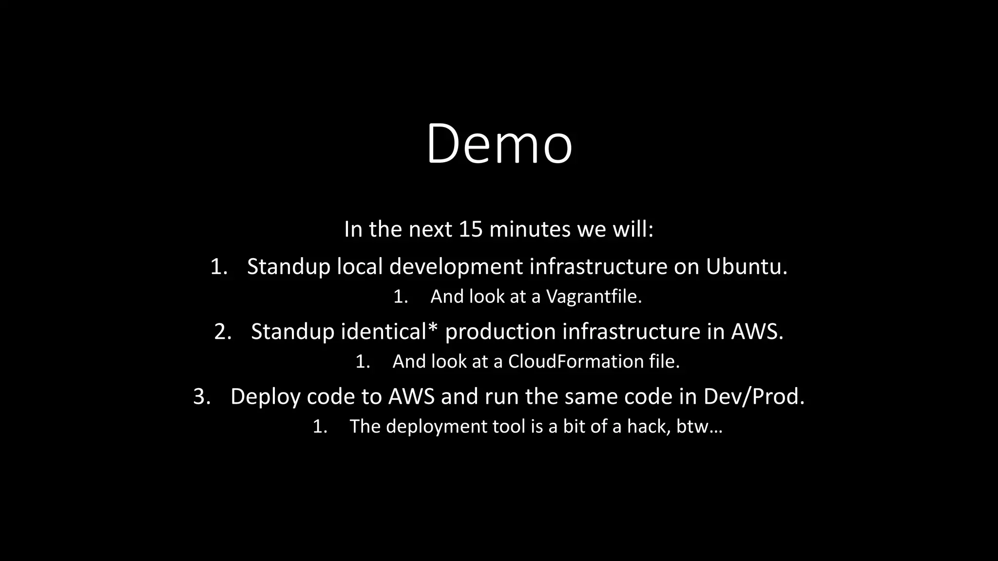 Demo
In the next 15 minutes we will:
1. Standup local development infrastructure on Ubuntu.
1. And look at a Vagrantfile.
2. Standup identical* production infrastructure in AWS.
1. And look at a CloudFormation file.
3. Deploy code to AWS and run the same code in Dev/Prod.
1. The deployment tool is a bit of a hack, btw…
 
