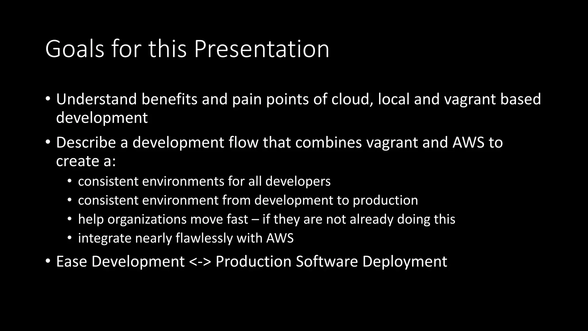 Goals for this Presentation
• Understand benefits and pain points of cloud, local and vagrant based
development
• Describe a development flow that combines vagrant and AWS to
create a:
• consistent environments for all developers
• consistent environment from development to production
• help organizations move fast – if they are not already doing this
• integrate nearly flawlessly with AWS
• Ease Development <-> Production Software Deployment
 