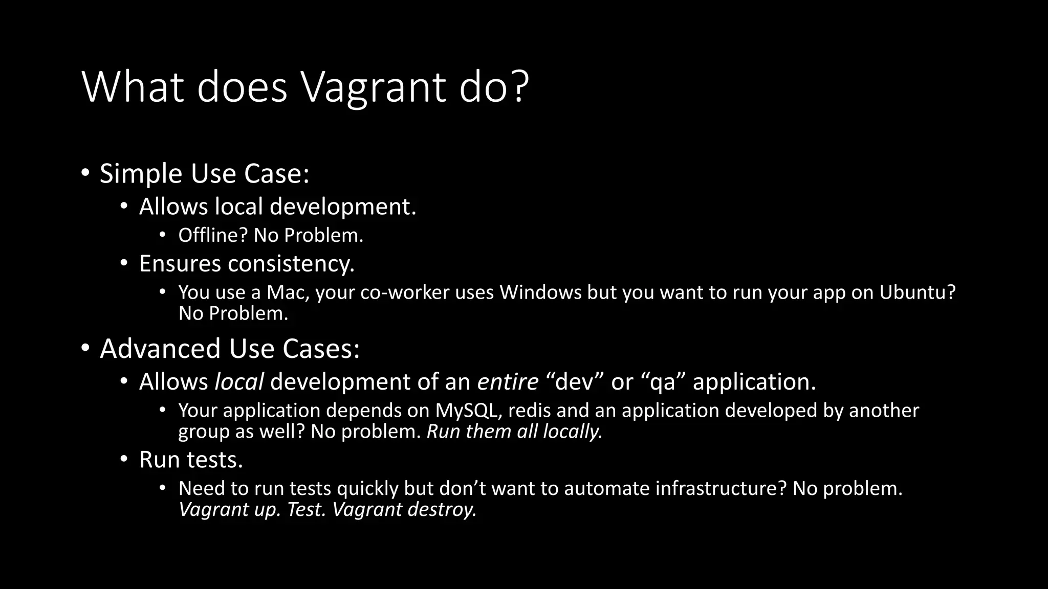 What does Vagrant do?
• Simple Use Case:
• Allows local development.
• Offline? No Problem.
• Ensures consistency.
• You use a Mac, your co-worker uses Windows but you want to run your app on Ubuntu?
No Problem.
• Advanced Use Cases:
• Allows local development of an entire “dev” or “qa” application.
• Your application depends on MySQL, redis and an application developed by another
group as well? No problem. Run them all locally.
• Run tests.
• Need to run tests quickly but don’t want to automate infrastructure? No problem.
Vagrant up. Test. Vagrant destroy.
 