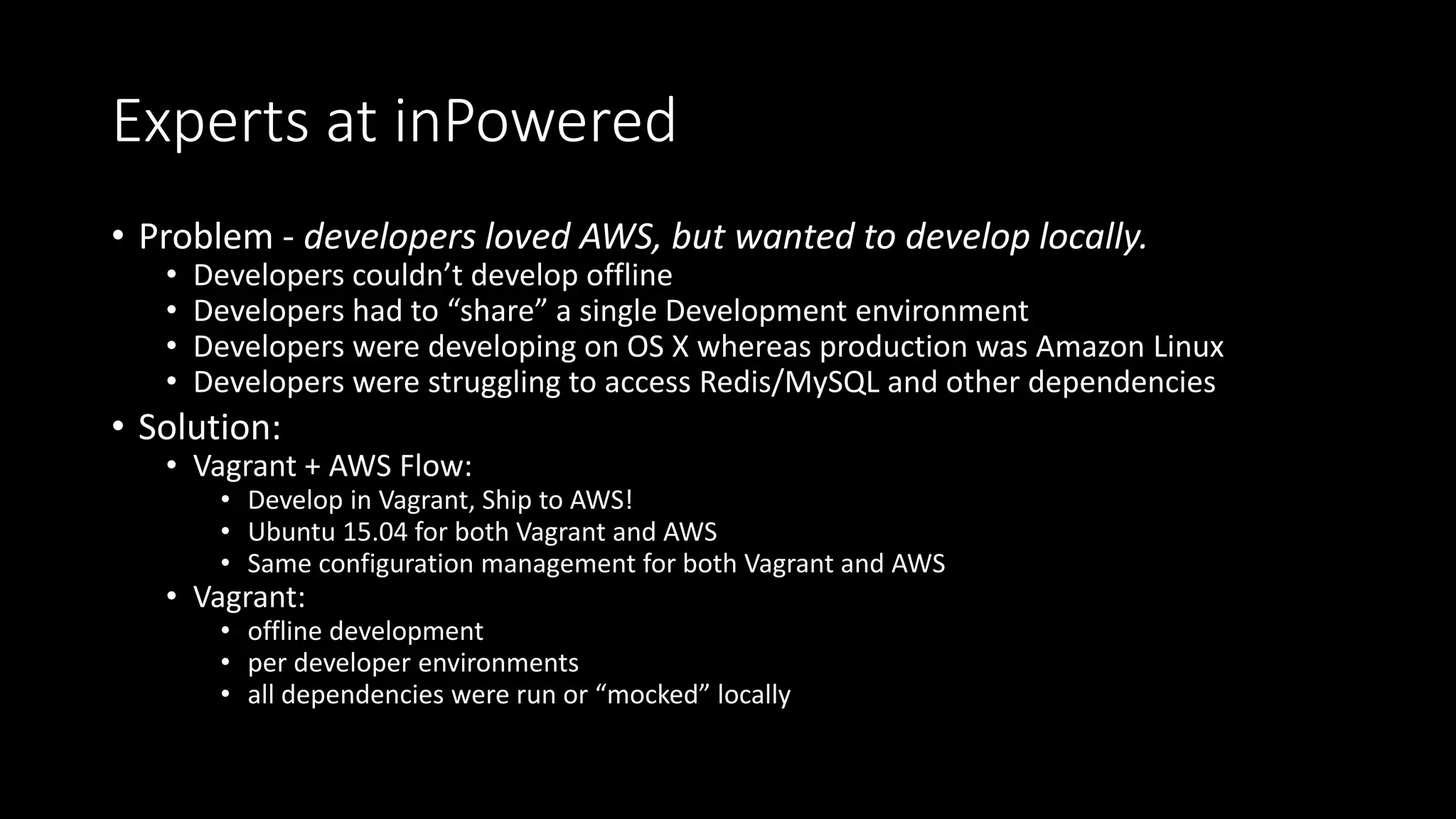 Experts at inPowered
• Problem - developers loved AWS, but wanted to develop locally.
• Developers couldn’t develop offline
• Developers had to “share” a single Development environment
• Developers were developing on OS X whereas production was Amazon Linux
• Developers were struggling to access Redis/MySQL and other dependencies
• Solution:
• Vagrant + AWS Flow:
• Develop in Vagrant, Ship to AWS!
• Ubuntu 15.04 for both Vagrant and AWS
• Same configuration management for both Vagrant and AWS
• Vagrant:
• offline development
• per developer environments
• all dependencies were run or “mocked” locally
 