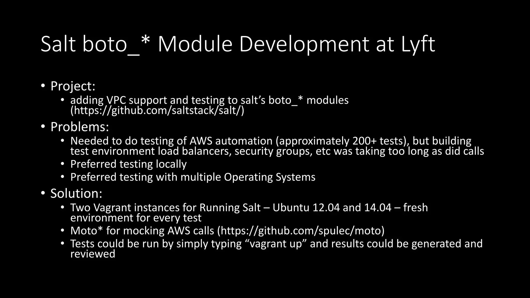 Salt boto_* Module Development at Lyft
• Project:
• adding VPC support and testing to salt’s boto_* modules
(https://github.com/saltstack/salt/)
• Problems:
• Needed to do testing of AWS automation (approximately 200+ tests), but building
test environment load balancers, security groups, etc was taking too long as did calls
• Preferred testing locally
• Preferred testing with multiple Operating Systems
• Solution:
• Two Vagrant instances for Running Salt – Ubuntu 12.04 and 14.04 – fresh
environment for every test
• Moto* for mocking AWS calls (https://github.com/spulec/moto)
• Tests could be run by simply typing “vagrant up” and results could be generated and
reviewed
 