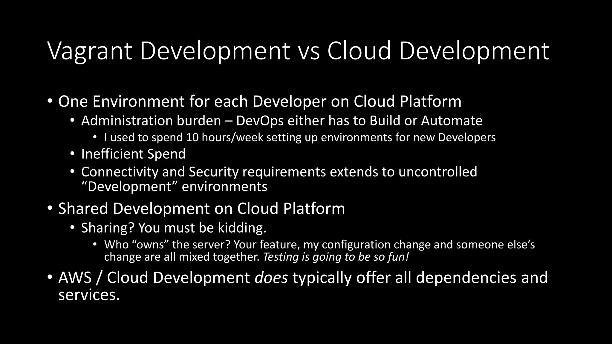 Vagrant Development vs Cloud Development
• One Environment for each Developer on Cloud Platform
• Administration burden – DevOps either has to Build or Automate
• I used to spend 10 hours/week setting up environments for new Developers
• Inefficient Spend
• Connectivity and Security requirements extends to uncontrolled
“Development” environments
• Shared Development on Cloud Platform
• Sharing? You must be kidding.
• Who “owns” the server? Your feature, my configuration change and someone else’s
change are all mixed together. Testing is going to be so fun!
• AWS / Cloud Development does typically offer all dependencies and
services.
 