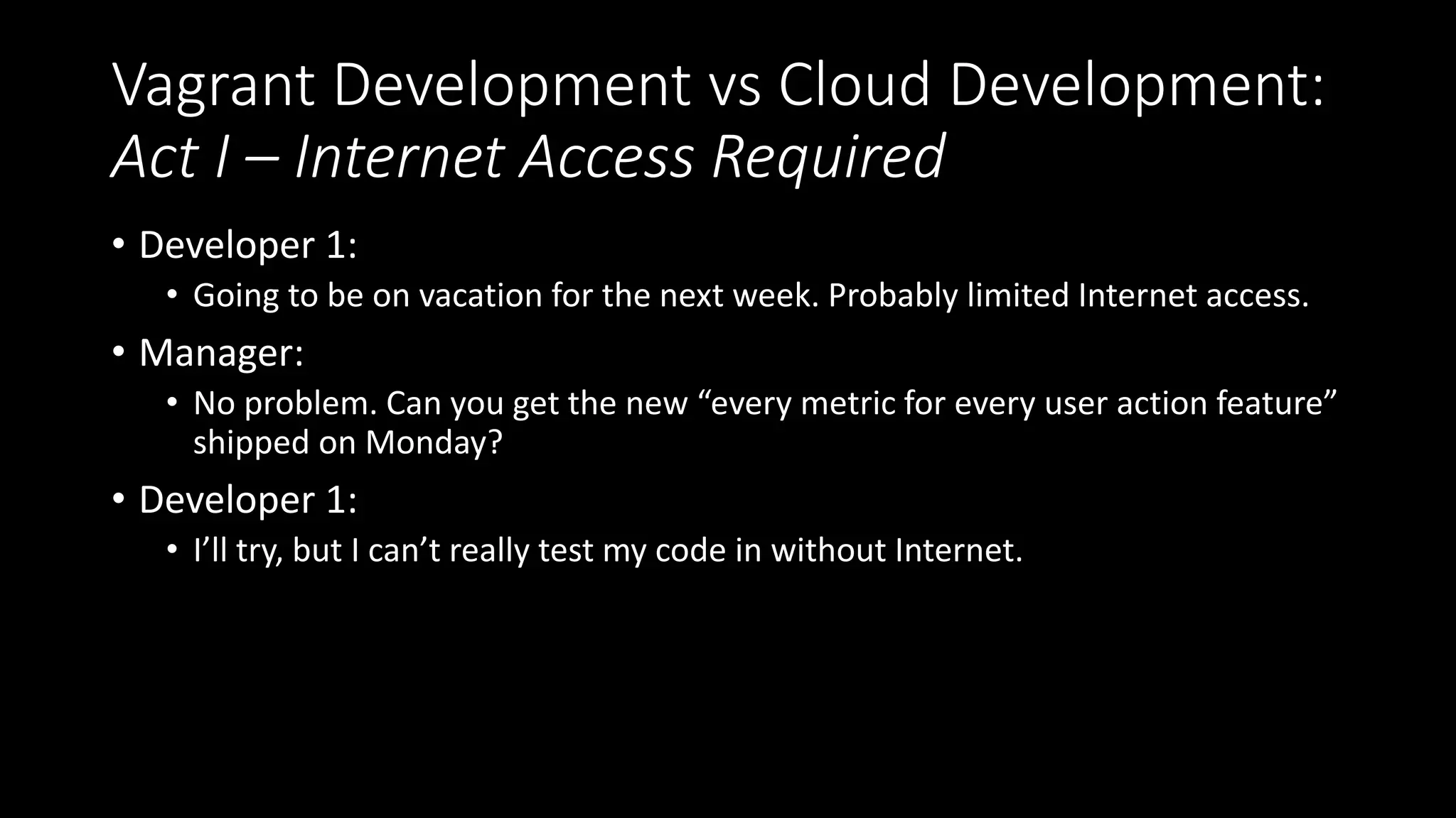 Vagrant Development vs Cloud Development:
Act I – Internet Access Required
• Developer 1:
• Going to be on vacation for the next week. Probably limited Internet access.
• Manager:
• No problem. Can you get the new “every metric for every user action feature”
shipped on Monday?
• Developer 1:
• I’ll try, but I can’t really test my code in without Internet.
 