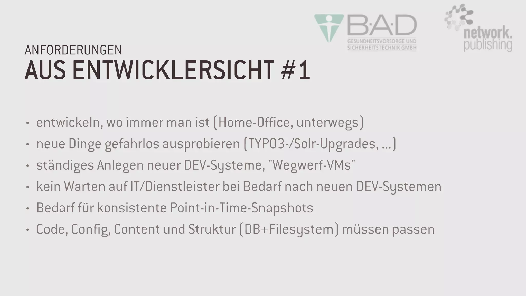 AUS ENTWICKLERSICHT #1
ANFORDERUNGEN
• entwickeln, wo immer man ist (Home-Office, unterwegs)
• neue Dinge gefahrlos ausprobieren (TYPO3-/Solr-Upgrades, ...)
• ständiges Anlegen neuer DEV-Systeme, "Wegwerf-VMs"
• kein Warten auf IT/Dienstleister bei Bedarf nach neuen DEV-Systemen
• Bedarf für konsistente Point-in-Time-Snapshots
• Code, Config, Content und Struktur (DB+Filesystem) müssen passen
 
