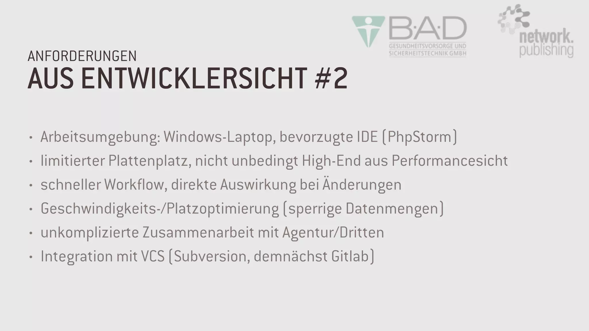 AUS ENTWICKLERSICHT #2
ANFORDERUNGEN
• Arbeitsumgebung: Windows-Laptop, bevorzugte IDE (PhpStorm)
• limitierter Plattenplatz, nicht unbedingt High-End aus Performancesicht
• schneller Workflow, direkte Auswirkung bei Änderungen
• Geschwindigkeits-/Platzoptimierung (sperrige Datenmengen)
• unkomplizierte Zusammenarbeit mit Agentur/Dritten
• Integration mit VCS (Subversion, demnächst Gitlab)
 