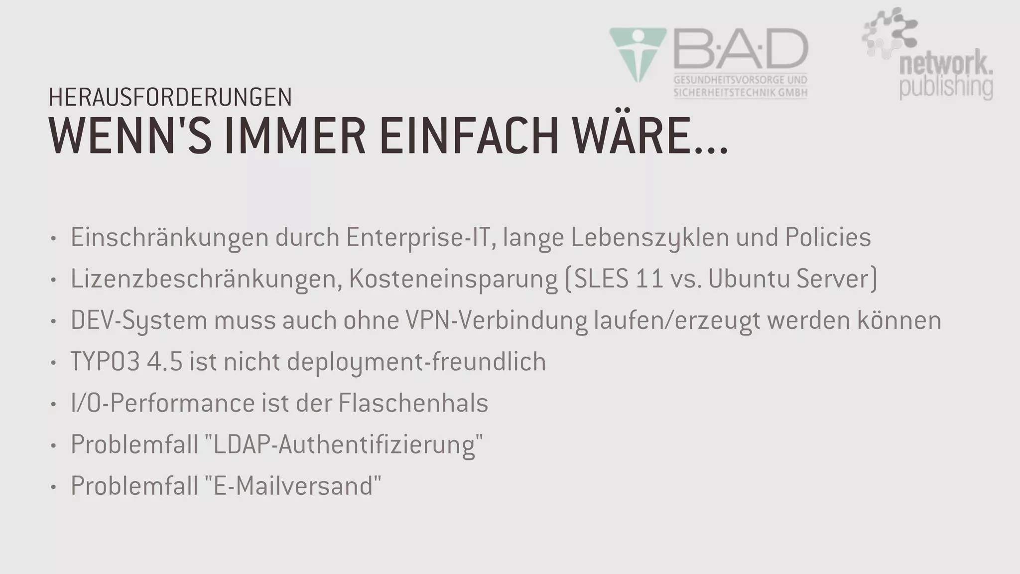 WENN'S IMMER EINFACH WÄRE...
HERAUSFORDERUNGEN
• Einschränkungen durch Enterprise-IT, lange Lebenszyklen und Policies
• Lizenzbeschränkungen, Kosteneinsparung (SLES 11 vs. Ubuntu Server)
• DEV-System muss auch ohne VPN-Verbindung laufen/erzeugt werden können
• TYPO3 4.5 ist nicht deployment-freundlich
• I/O-Performance ist der Flaschenhals
• Problemfall "LDAP-Authentifizierung"
• Problemfall "E-Mailversand"
 