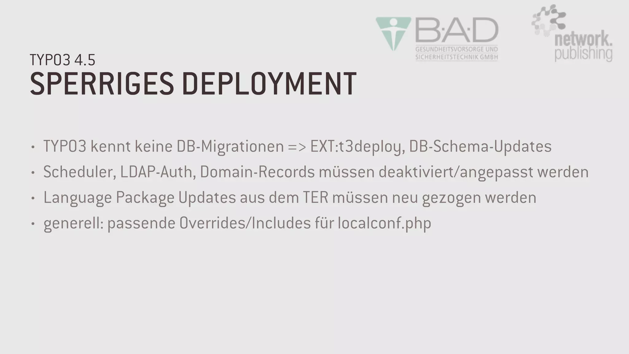 SPERRIGES DEPLOYMENT
TYPO3 4.5
• TYPO3 kennt keine DB-Migrationen => EXT:t3deploy, DB-Schema-Updates
• Scheduler, LDAP-Auth, Domain-Records müssen deaktiviert/angepasst werden
• Language Package Updates aus dem TER müssen neu gezogen werden
• generell: passende Overrides/Includes für localconf.php
 