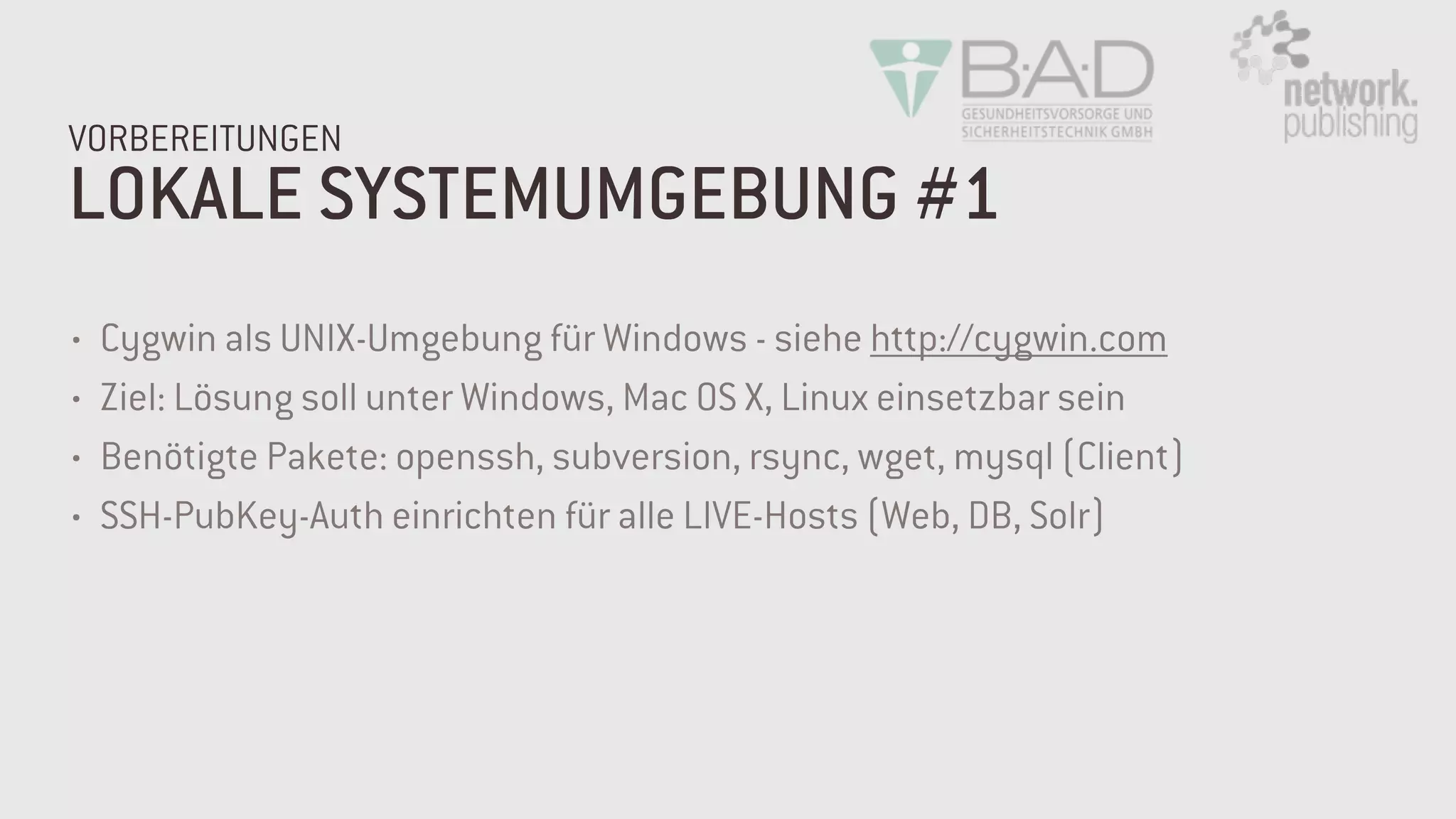LOKALE SYSTEMUMGEBUNG #1
VORBEREITUNGEN
• Cygwin als UNIX-Umgebung für Windows - siehe http://cygwin.com
• Ziel: Lösung soll unter Windows, Mac OS X, Linux einsetzbar sein
• Benötigte Pakete: openssh, subversion, rsync, wget, mysql (Client)
• SSH-PubKey-Auth einrichten für alle LIVE-Hosts (Web, DB, Solr)
 