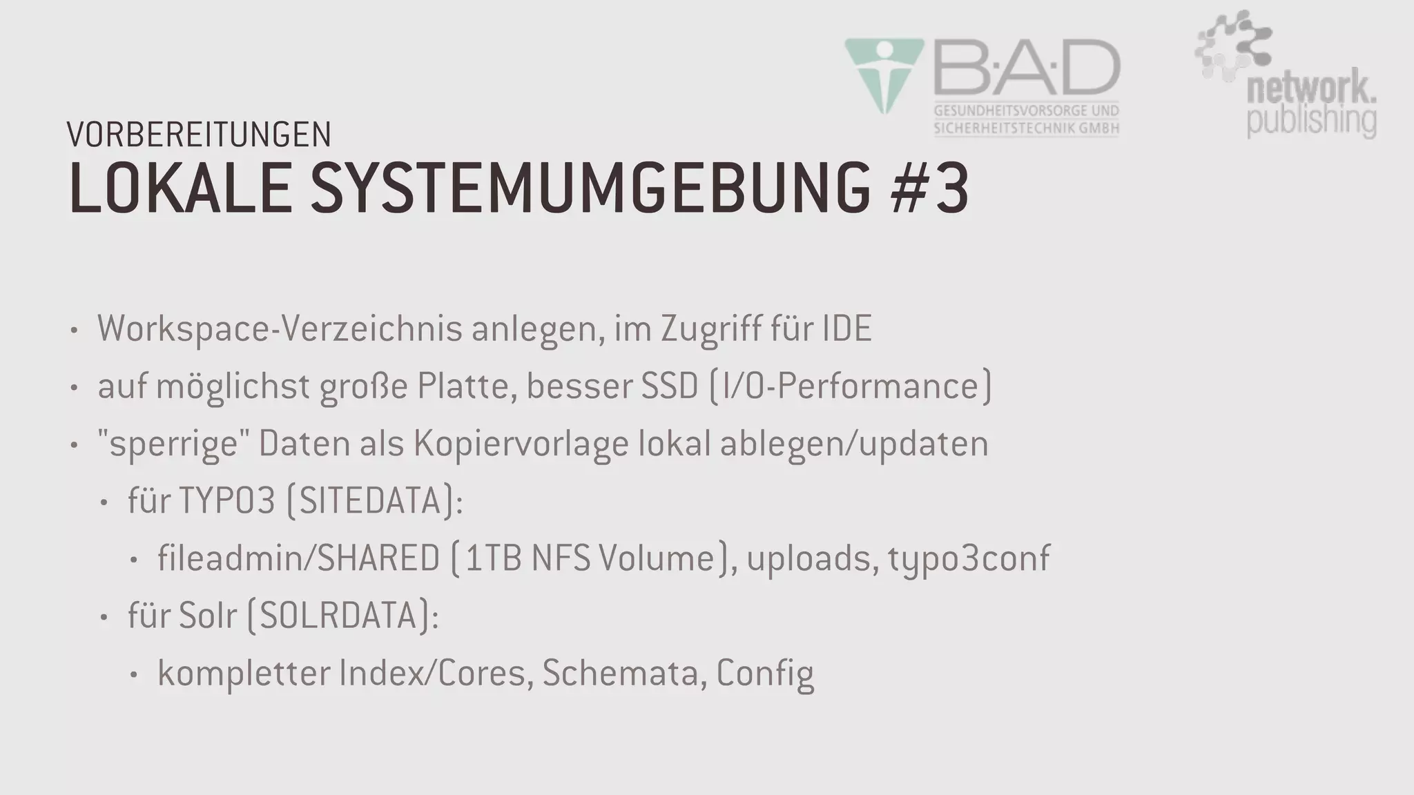 LOKALE SYSTEMUMGEBUNG #3
VORBEREITUNGEN
• Workspace-Verzeichnis anlegen, im Zugriff für IDE
• auf möglichst große Platte, besser SSD (I/O-Performance)
• "sperrige" Daten als Kopiervorlage lokal ablegen/updaten
• für TYPO3 (SITEDATA):
• fileadmin/SHARED (1TB NFS Volume), uploads, typo3conf
• für Solr (SOLRDATA):
• kompletter Index/Cores, Schemata, Config
 