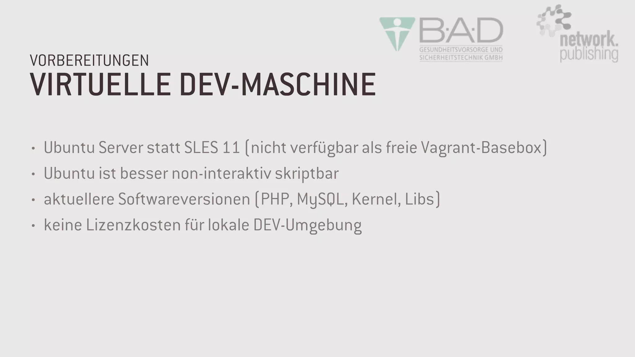 VIRTUELLE DEV-MASCHINE
VORBEREITUNGEN
• Ubuntu Server statt SLES 11 (nicht verfügbar als freie Vagrant-Basebox)
• Ubuntu ist besser non-interaktiv skriptbar
• aktuellere Softwareversionen (PHP, MySQL, Kernel, Libs)
• keine Lizenzkosten für lokale DEV-Umgebung
 