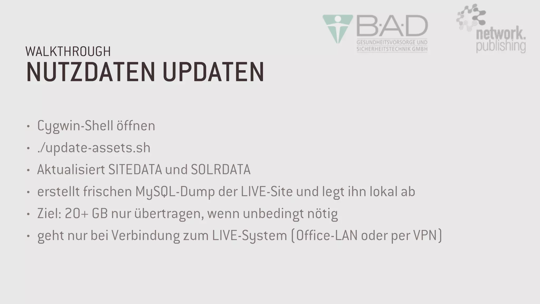NUTZDATEN UPDATEN
WALKTHROUGH
• Cygwin-Shell öffnen
• ./update-assets.sh
• Aktualisiert SITEDATA und SOLRDATA
• erstellt frischen MySQL-Dump der LIVE-Site und legt ihn lokal ab
• Ziel: 20+ GB nur übertragen, wenn unbedingt nötig
• geht nur bei Verbindung zum LIVE-System (Office-LAN oder per VPN)
 