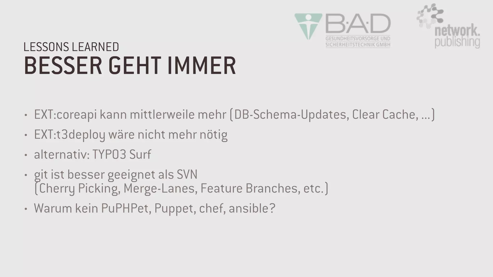 BESSER GEHT IMMER
LESSONS LEARNED
• EXT:coreapi kann mittlerweile mehr (DB-Schema-Updates, Clear Cache, ...)
• EXT:t3deploy wäre nicht mehr nötig
• alternativ: TYPO3 Surf
• git ist besser geeignet als SVN  
(Cherry Picking, Merge-Lanes, Feature Branches, etc.)
• Warum kein PuPHPet, Puppet, chef, ansible?
 