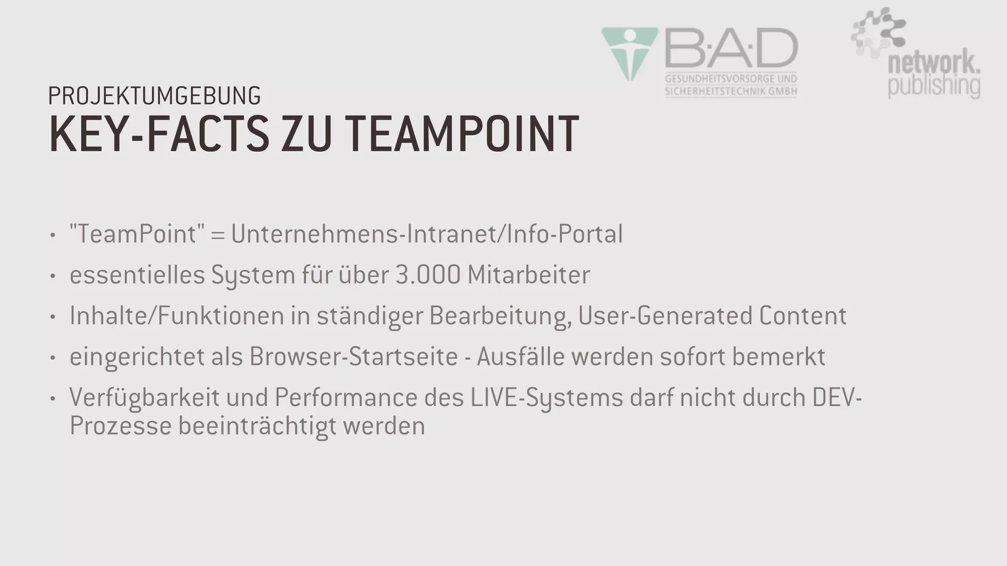 KEY-FACTS ZU TEAMPOINT
PROJEKTUMGEBUNG
• "TeamPoint" = Unternehmens-Intranet/Info-Portal
• essentielles System für über 3.000 Mitarbeiter
• Inhalte/Funktionen in ständiger Bearbeitung, User-Generated Content
• eingerichtet als Browser-Startseite - Ausfälle werden sofort bemerkt
• Verfügbarkeit und Performance des LIVE-Systems darf nicht durch DEV-
Prozesse beeinträchtigt werden
 