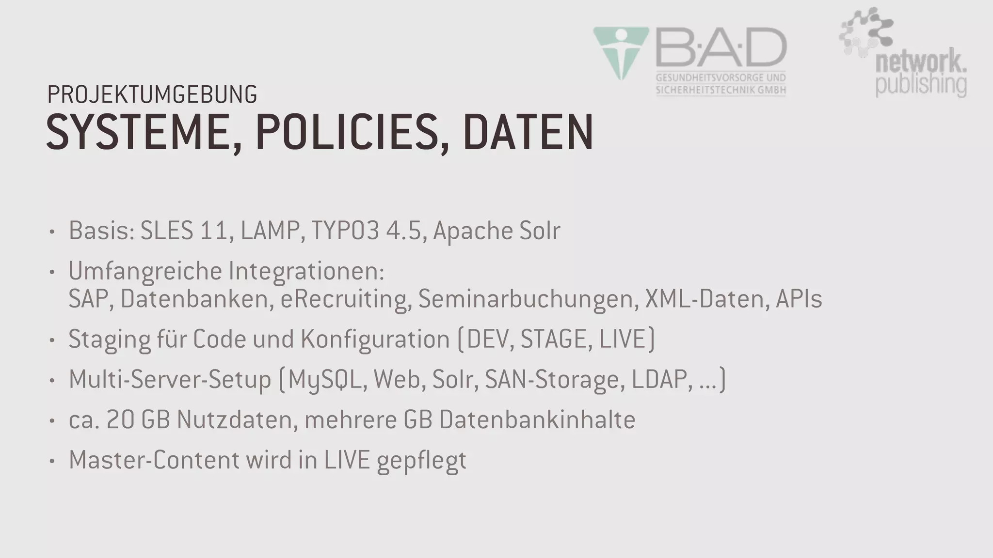 SYSTEME, POLICIES, DATEN
PROJEKTUMGEBUNG
• Basis: SLES 11, LAMP, TYPO3 4.5, Apache Solr
• Umfangreiche Integrationen:  
SAP, Datenbanken, eRecruiting, Seminarbuchungen, XML-Daten, APIs
• Staging für Code und Konfiguration (DEV, STAGE, LIVE)
• Multi-Server-Setup (MySQL, Web, Solr, SAN-Storage, LDAP, ...)
• ca. 20 GB Nutzdaten, mehrere GB Datenbankinhalte
• Master-Content wird in LIVE gepflegt
 
