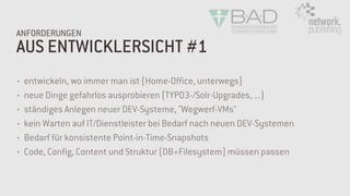 AUS ENTWICKLERSICHT #1
ANFORDERUNGEN
• entwickeln, wo immer man ist (Home-Office, unterwegs)
• neue Dinge gefahrlos ausprobieren (TYPO3-/Solr-Upgrades, ...)
• ständiges Anlegen neuer DEV-Systeme, "Wegwerf-VMs"
• kein Warten auf IT/Dienstleister bei Bedarf nach neuen DEV-Systemen
• Bedarf für konsistente Point-in-Time-Snapshots
• Code, Config, Content und Struktur (DB+Filesystem) müssen passen
 