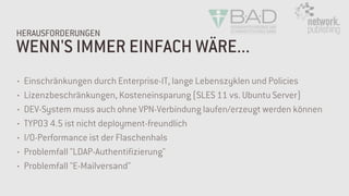WENN'S IMMER EINFACH WÄRE...
HERAUSFORDERUNGEN
• Einschränkungen durch Enterprise-IT, lange Lebenszyklen und Policies
• Lizenzbeschränkungen, Kosteneinsparung (SLES 11 vs. Ubuntu Server)
• DEV-System muss auch ohne VPN-Verbindung laufen/erzeugt werden können
• TYPO3 4.5 ist nicht deployment-freundlich
• I/O-Performance ist der Flaschenhals
• Problemfall "LDAP-Authentifizierung"
• Problemfall "E-Mailversand"
 