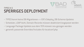 SPERRIGES DEPLOYMENT
TYPO3 4.5
• TYPO3 kennt keine DB-Migrationen => EXT:t3deploy, DB-Schema-Updates
• Scheduler, LDAP-Auth, Domain-Records müssen deaktiviert/angepasst werden
• Language Package Updates aus dem TER müssen neu gezogen werden
• generell: passende Overrides/Includes für localconf.php
 